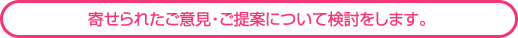 寄せられた意見・ご提案について検討をします。